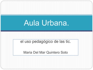 el uso pedagógico de las tic.
Maria Del Mar Quintero Soto
Aula Urbana.
 