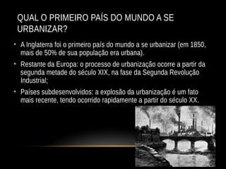 QUAL O PRIMEIRO PAÍS DO MUNDO A SE
URBANIZAR?
• A Inglaterra foi o primeiro país do mundo a se urbanizar (em 1850,
mais de 50% de sua população era urbana).
• Restante da Europa: o processo de urbanização ocorre a partir da
segunda metade do século XIX, na fase da Segunda Revolução
Industrial;
• Países subdesenvolvidos: a explosão da urbanização é um fato
mais recente, tendo ocorrido rapidamente a partir do século XX.
 
