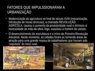 FATORES QUE IMPULSSIONARAM A
URBANIZAÇÃO
• Modernização da agricultura no final do século XVIII (mecanização,
introdução de novas técnicas), a chamada REVOLUÇÃO
AGRÍCOLA, causou o aumento da produtividade rural e diminuiu a
necessidade de mão-de-obra, logo, expulsou o homem do campo;
• O desenvolvimento da manufatura e o início da Primeira Revolução
Industrial. Neste momento, as cidades foram se tornando áreas de
atração para uma grande massa de trabalhadores que haviam sido
“expulsos” do meio rural.
 