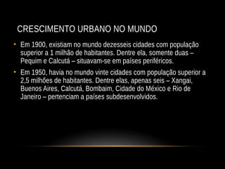 CRESCIMENTO URBANO NO MUNDO
• Em 1900, existiam no mundo dezesseis cidades com população
superior a 1 milhão de habitantes. Dentre ela, somente duas –
Pequim e Calcutá – situavam-se em países periféricos.
• Em 1950, havia no mundo vinte cidades com população superior a
2,5 milhões de habitantes. Dentre elas, apenas seis – Xangai,
Buenos Aires, Calcutá, Bombaim, Cidade do México e Rio de
Janeiro – pertenciam a países subdesenvolvidos.
 