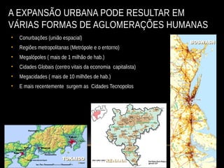 A EXPANSÃO URBANA PODE RESULTAR EM
VÁRIAS FORMAS DE AGLOMERAÇÕES HUMANAS
• Conurbações (união espacial)
• Regiões metropolitanas (Metrópole e o entorno)
• Megalópoles ( mais de 1 milhão de hab.)
• Cidades Globais (centro vitais da economia capitalista)
• Megacidades ( mais de 10 milhões de hab.)
• E mais recentemente surgem as Cidades Tecnopolos
RENANA
RENANA
BOSWASH
BOSWASH
RENANA
RENANA
TOKAIDO
TOKAIDO
 