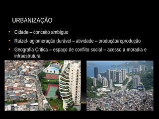 URBANIZAÇÃO
• Cidade – conceito ambíguo
• Ratzel- aglomeração durável – atividade – produção/reprodução
• Geografia Critica – espaço de conflito social – acesso a moradia e
infraestrutura
 