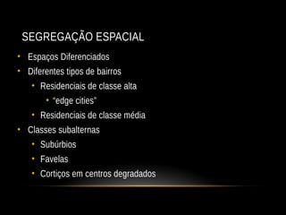 SEGREGAÇÃO ESPACIAL
• Espaços Diferenciados
• Diferentes tipos de bairros
• Residenciais de classe alta
• “edge cities”
• Residenciais de classe média
• Classes subalternas
• Subúrbios
• Favelas
• Cortiços em centros degradados
 