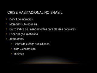 CRISE HABITACIONAL NO BRASIL
• Déficit de moradias
• Moradias sub- normais
• Baixo índice de financiamentos para classes populares
• Especulação imobiliária
• Alternativas:
• Linhas de crédito subsidiadas
• Auto – construção
• Mutirões
 