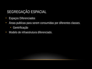 SEGREGAÇÃO ESPACIAL
• Espaços Diferenciados
• Áreas publicas para serem consumidas por diferentes classes.
• Gentrificação
• Modelo de infraestrutura diferenciado.
 