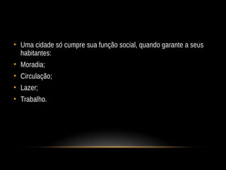 • Uma cidade só cumpre sua função social, quando garante a seus
habitantes:
• Moradia;
• Circulação;
• Lazer;
• Trabalho.
 
