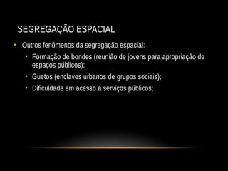 SEGREGAÇÃO ESPACIAL
• Outros fenômenos da segregação espacial:
• Formação de bondes (reunião de jovens para apropriação de
espaços públicos);
• Guetos (enclaves urbanos de grupos sociais);
• Dificuldade em acesso a serviços públicos;
 