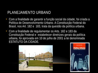 PLANEJAMENTO URBANO
• Com a finalidade de garantir a função social da cidade, foi criada a
Política de Desenvolvimento Urbano. A Constituição Federal do
Brasil, nos Art. 182 e 183, trata da questão da política urbana.
• Com a finalidade de regulamentar os Arts. 182 e 183 da
Constituição Federal e estabelecer diretrizes gerais da política
urbana, foi aprovada em 10 de julho de 2001 a lei denominada
ESTATUTO DA CIDADE.
 