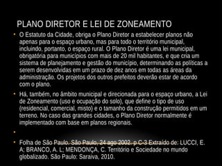 PLANO DIRETOR E LEI DE ZONEAMENTO
• O Estatuto da Cidade, obriga o Plano Diretor a estabelecer planos não
apenas para o espaço urbano, mas para todo o território municipal,
incluindo, portanto, o espaço rural. O Plano Diretor é uma lei municipal,
obrigatória para municípios com mais de 20 mil habitantes, e que cria um
sistema de planejamento e gestão do município, determinando as políticas a
serem desenvolvidas em um prazo de dez anos em todas as áreas da
administração. Os projetos dos outros prefeitos deverão estar de acordo
com o plano.
• Há, também, no âmbito municipal e direcionada para o espaço urbano, a Lei
de Zoneamento (uso e ocupação do solo), que define o tipo de uso
(residencial, comercial, misto) e o tamanho da construção permitidos em um
terreno. No caso das grandes cidades, o Plano Diretor normalmente é
implementado com base em planos regionais.
•
• Folha de São Paulo. São Paulo, 24 ago 2002. p C-3 Extraído de: LUCCI, E.
A; BRANCO, A. L; MENDONÇA, C. Território e Sociedade no mundo
globalizado. São Paulo: Saraiva, 2010.
 