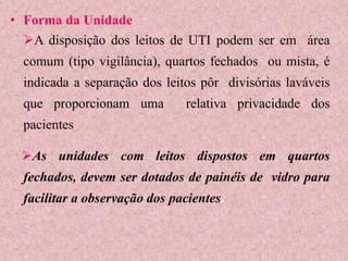 • Forma da Unidade
A disposição dos leitos de UTI podem ser em área
comum (tipo vigilância), quartos fechados ou mista, é
indicada a separação dos leitos pôr divisórias laváveis
que proporcionam uma relativa privacidade dos
pacientes
As unidades com leitos dispostos em quartos
fechados, devem ser dotados de painéis de vidro para
facilitar a observação dos pacientes.
 