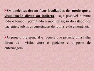 Os pacientes devem ficar localizados de modo que a
visualização direta ou indireta, seja possível durante
todo o tempo, permitindo a monitorização do estado dos
pacientes, sob as circunstâncias de rotina e de emergência.
O projeto preferencial é aquele que permite uma linha
direta de visão, entre o paciente e o posto de
enfermagem.
 