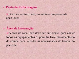 • Posto de Enfermagem
• Área de Internação
A área de cada leito deve ser suficiente para conter
todos os equipamentos e permitir livre movimentação
da equipe para atender às necessidades de terapia do
paciente;
Deve ser centralizado, no mínimo um para cada
doze leitos;
 