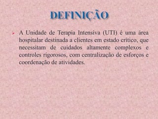  A Unidade de Terapia Intensiva (UTI) é uma área
hospitalar destinada a clientes em estado crítico, que
necessitam de cuidados altamente complexos e
controles rigorosos, com centralização de esforços e
coordenação de atividades.
 