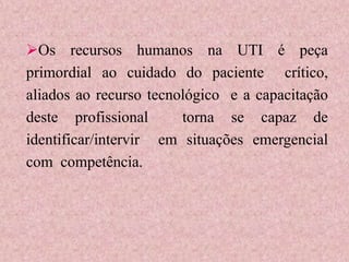 Os recursos humanos na UTI é peça
primordial ao cuidado do paciente crítico,
aliados ao recurso tecnológico e a capacitação
deste profissional torna se capaz de
identificar/intervir em situações emergencial
com competência.
 