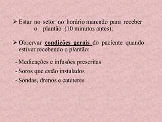 - Medicações e infusões prescritas
- Soros que estão instalados
- Sondas, drenos e cateteres
 Estar no setor no horário marcado para receber
o plantão (10 minutos antes);
 Observar condições gerais do paciente quando
estiver recebendo o plantão:
 