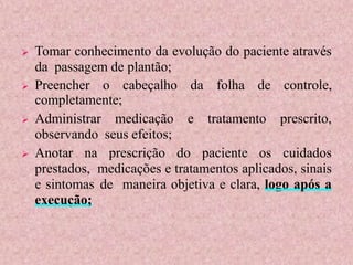  Tomar conhecimento da evolução do paciente através
da passagem de plantão;
 Preencher o cabeçalho da folha de controle,
completamente;
 Administrar medicação e tratamento prescrito,
observando seus efeitos;
 Anotar na prescrição do paciente os cuidados
prestados, medicações e tratamentos aplicados, sinais
e sintomas de maneira objetiva e clara, logo após a
execução;
 