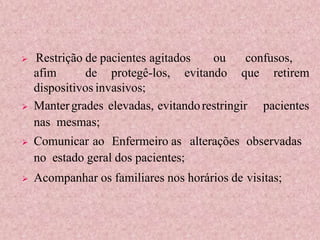  Restrição de pacientes agitados ou confusos,
afim de protegê-los, evitando que retirem
dispositivos invasivos;
 Mantergrades elevadas, evitandorestringir pacientes
nas mesmas;
 Comunicar ao Enfermeiro as alterações observadas
no estado geral dos pacientes;
 Acompanhar os familiares nos horários de visitas;
 