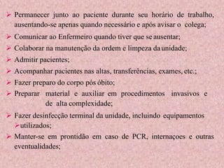  Permanecer junto ao paciente durante seu horário de trabalho,
ausentando-se apenas quando necessário e após avisar o colega;
 Comunicar ao Enfermeiro quando tiver que se ausentar;
 Colaborar na manutenção da ordem e limpeza daunidade;
 Admitir pacientes;
 Acompanhar pacientes nas altas, transferências, exames, etc.;
 Fazer preparo do corpo pós óbito;
 Preparar material e auxiliar em procedimentos invasivos e
de alta complexidade;
 Fazer desinfecção terminal da unidade, incluindo equipamentos
utilizados;
 Manter-se em prontidão em caso de PCR, internaçoes e outras
eventualidades;
 