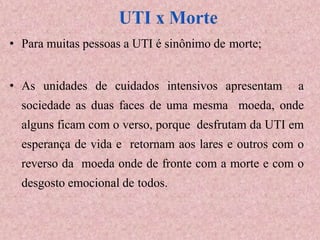 • Para muitas pessoas a UTI é sinônimo de morte;
• As unidades de cuidados intensivos apresentam a
sociedade as duas faces de uma mesma moeda, onde
alguns ficam com o verso, porque desfrutam da UTI em
esperança de vida e retornam aos lares e outros com o
reverso da moeda onde de fronte com a morte e com o
desgosto emocional de todos.
 