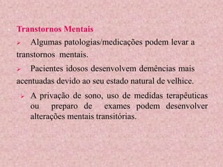 • Transtornos Mentais
 Algumas patologias/medicações podem levar a
transtornos mentais.
 Pacientes idosos desenvolvem demências mais
acentuadas devido ao seu estado natural de velhice.
 A privação de sono, uso de medidas terapêuticas
ou preparo de exames podem desenvolver
alterações mentais transitórias.
 