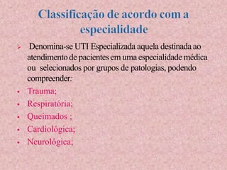  Denomina-se UTI Especializada aquela destinada ao
atendimentode pacientesem uma especialidademédica
ou selecionados por grupos de patologias, podendo
compreender:
 Trauma;
 Respiratória;
 Queimados ;
 Cardiológica;
 Neurológica;
 