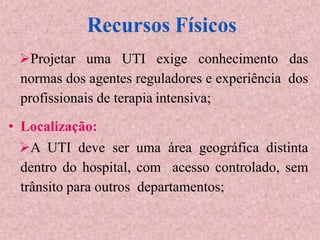 Projetar uma UTI exige conhecimento das
normas dos agentes reguladores e experiência dos
profissionais de terapia intensiva;
• Localização:
A UTI deve ser uma área geográfica distinta
dentro do hospital, com acesso controlado, sem
trânsito para outros departamentos;
 