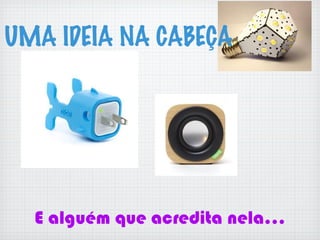 E alguém que acredita nela...
UMA IDEIA NA CABEÇA
 