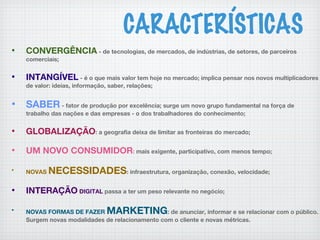 CARACTERÍSTICAS
• CONVERGÊNCIA - de tecnologias, de mercados, de indústrias, de setores, de parceiros
comerciais;
• INTANGÍVEL - é o que mais valor tem hoje no mercado; implica pensar nos novos multiplicadores
de valor: ideias, informação, saber, relações;
• SABER - fator de produção por excelência; surge um novo grupo fundamental na força de
trabalho das nações e das empresas - o dos trabalhadores do conhecimento;
• GLOBALIZAÇÃO: a geografia deixa de limitar as fronteiras do mercado;
• UM NOVO CONSUMIDOR: mais exigente, participativo, com menos tempo;
•
NOVAS NECESSIDADES: infraestrutura, organização, conexão, velocidade;
• INTERAÇÃO DIGITAL passa a ter um peso relevante no negócio;
•
NOVAS FORMAS DE FAZER MARKETING: de anunciar, informar e se relacionar com o público.
Surgem novas modalidades de relacionamento com o cliente e novas métricas.
 
