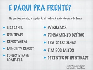 E DAQUI PRA FRENTE?
CIDADANIA
IDENTIDADE
REPORTAGEM
MINORITY REPORT
CONECTIVIDADE
COMPLETA
WIKILEAKS
PENSAMENTO CRÍTICO
ERA DE ESCOLHAS
FIM DOS MITOS
GERENTES DE IDENTIDADE
Na próxima década, a população virtual será maior do que a da Terra
Fonte: “A nova era digital”
Eric Schmidt e Jared Cohen
 
