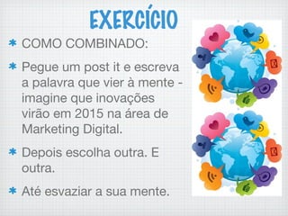 EXERCÍCIO
COMO COMBINADO:
Pegue um post it e escreva
a palavra que vier à mente -
imagine que inovações
virão em 2015 na área de
Marketing Digital.
Depois escolha outra. E
outra.
Até esvaziar a sua mente.
 