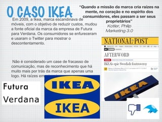 O CASO IKEAEm 2009, a Ikea, marca escandinava de
móveis, com o objetivo de reduzir custos, mudou
a fonte oficial da marca da empresa de Futura
para Verdana. Os consumidores se enfureceram
e usaram o Twitter para mostrar o
descontentamento.
Não é considerado um case de fracasso de
comunicação, mas de reconhecimento que há
muito mais por trás da marca que apenas uma
logo. Há raízes emocionais.
“Quando a missão da marca cria raízes na
mente, no coração e no espírito dos
consumidores, eles passam a ser seus
proprietários”
Kotler, Philip
Marketing 3.0
 