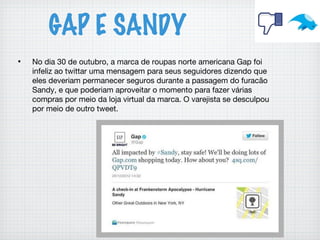 GAP E SANDY
• No dia 30 de outubro, a marca de roupas norte americana Gap foi
infeliz ao twittar uma mensagem para seus seguidores dizendo que
eles deveriam permanecer seguros durante a passagem do furacão
Sandy, e que poderiam aproveitar o momento para fazer várias
compras por meio da loja virtual da marca. O varejista se desculpou
por meio de outro tweet.
 