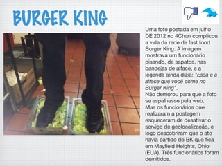 BURGER KING Uma foto postada em julho
DE 2012 no 4Chan complicou
a vida da rede de fast food
Burger King. A imagem
mostrava um funcionário
pisando, de sapatos, nas
bandejas de alface, e a
legenda ainda dizia: "Essa é a
alface que você come no
Burger King".
Não demorou para que a foto
se espalhasse pela web.
Mas os funcionários que
realizaram a postagem
esqueceram de desativar o
serviço de geolocalização, e
logo descobriram que o ato
havia partido do BK que fica
em Mayfield Heights, Ohio
(EUA). Três funcionários foram
demitidos.
 