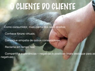 Como consumidor, mais ciente dos seus direitos;
Conhece fóruns virtuais;
Consegue simpatia de outros consumidores;
Reclama em tempo real;
Compartilha experiências – negativas e positivas (mais destaque para as
negativas).
O CLIENTE DO CLIENTE
 