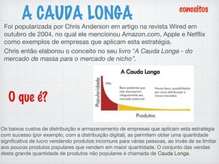 Foi popularizada por Chris Anderson em artigo na revista Wired em
outubro de 2004, no qual ele mencionou Amazon.com, Apple e Netflix
como exemplos de empresas que aplicam esta estratégia.
Chris então elaborou o conceito no seu livro “A Cauda Longa - do
mercado de massa para o mercado de nicho”.
A CAUDA LONGA
Os baixos custos de distribuição e armazenamento de empresas que aplicam esta estratégia
com sucesso (por exemplo, com a distribuição digital), as permitem obter uma quantidade
significativa de lucro vendendo produtos incomuns para várias pessoas, ao invés de se limitar
aos poucos produtos populares que vendem em maior quantidade. O conjunto das vendas
desta grande quantidade de produtos não populares é chamada de Cauda Longa.
O que é?
conceitos
 