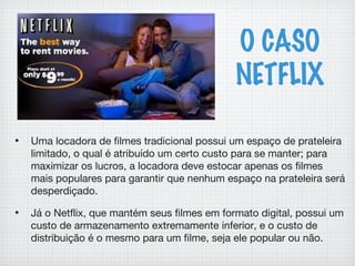O CASO
NETFLIX
• Uma locadora de filmes tradicional possui um espaço de prateleira
limitado, o qual é atribuído um certo custo para se manter; para
maximizar os lucros, a locadora deve estocar apenas os filmes
mais populares para garantir que nenhum espaço na prateleira será
desperdiçado.
• Já o Netflix, que mantém seus filmes em formato digital, possui um
custo de armazenamento extremamente inferior, e o custo de
distribuição é o mesmo para um filme, seja ele popular ou não.
 