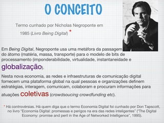 Termo cunhado por Nicholas Negroponte em
1985 (Livro Being Digital) *
O CONCEITO
* Há controvérsias. Há quem diga que o termo Economia Digital foi cunhado por Don Tapscott,
no livro “Economia Digital: promessas e perigos na era das redes inteligentes” (“The Digital
Economy: promise and peril in the Age of Networked Intelligence”, 1995).
Em Being Digital, Negroponte usa uma metáfora da passagem do modelo
do átomo (matéria, massa, transporte) para o modelo de bits de
processamento (imponderabilidade, virtualidade, instantaneidade e
globalização). 
Nesta nova economia, as redes e infraestruturas de comunicação digital
fornecem uma plataforma global na qual pessoas e organizações definem
estratégias, interagem, comunicam, colaboram e procuram informações para
atuações coletivas (crowdsoucing crowdfunding etc). 
 