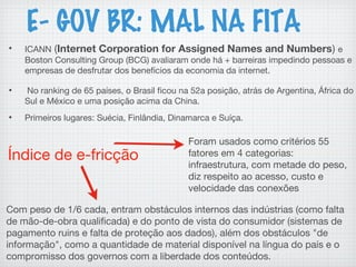 E- GOV BR: MAL NA FITA
• ICANN (Internet Corporation for Assigned Names and Numbers) e
Boston Consulting Group (BCG) avaliaram onde há + barreiras impedindo pessoas e
empresas de desfrutar dos benefícios da economia da internet.
• No ranking de 65 países, o Brasil ficou na 52a posição, atrás de Argentina, África do
Sul e México e uma posição acima da China.
• Primeiros lugares: Suécia, Finlândia, Dinamarca e Suíça.
Índice de e-fricção
Foram usados como critérios 55
fatores em 4 categorias:
infraestrutura, com metade do peso,
diz respeito ao acesso, custo e
velocidade das conexões
Com peso de 1/6 cada, entram obstáculos internos das indústrias (como falta
de mão-de-obra qualificada) e do ponto de vista do consumidor (sistemas de
pagamento ruins e falta de proteção aos dados), além dos obstáculos "de
informação", como a quantidade de material disponível na língua do país e o
compromisso dos governos com a liberdade dos conteúdos.
 