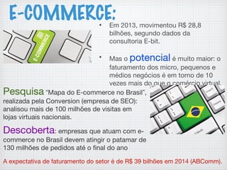 E-COMMERCE:• Em 2013, movimentou R$ 28,8
bilhões, segundo dados da
consultoria E-bit.
• Mas o potencial é muito maior: o
faturamento dos micro, pequenos e
médios negócios é em torno de 10
vezes mais do que o comércio virtual.
Pesquisa “Mapa do E-commerce no Brasil”,
realizada pela Conversion (empresa de SEO):
analisou mais de 100 milhões de visitas em
lojas virtuais nacionais.
Descoberta: empresas que atuam com e-
commerce no Brasil devem atingir o patamar de
130 milhões de pedidos até o final do ano
A expectativa de faturamento do setor é de R$ 39 bilhões em 2014 (ABComm).
 