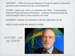 ARPANET - 1969 (Advanced Research Projects Agency Network) -
primeira rede operacional de computadores
TCP/IP - nasce em 1974 e é adotado em 1983 - Transmission
Control Protocol/Internet Protocol - conjunto de protocolos de
comunicação entre computadores em rede
INTERNET CHEGA AO MUNDO: FIM DA DÉCADA DE 80
INÍCIO DOS ANOS 90: NASCE A WEB
Vint Cerf - pai
do TCP/IP
 