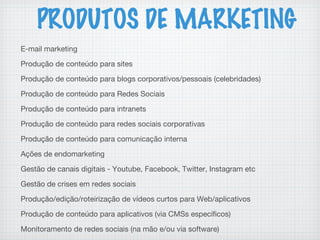 PRODUTOS DE MARKETING
E-mail marketing
Produção de conteúdo para sites
Produção de conteúdo para blogs corporativos/pessoais (celebridades)
Produção de conteúdo para Redes Sociais
Produção de conteúdo para intranets
Produção de conteúdo para redes sociais corporativas
Produção de conteúdo para comunicação interna
Ações de endomarketing
Gestão de canais digitais - Youtube, Facebook, Twitter, Instagram etc
Gestão de crises em redes sociais
Produção/edição/roteirização de vídeos curtos para Web/aplicativos
Produção de conteúdo para aplicativos (via CMSs específicos)
Monitoramento de redes sociais (na mão e/ou via software)
 