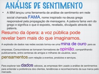 ANÁLISE DE SENTIMENTO
• A IBM lançou uma ferramenta de análise de sentimento em rede
social chamada FAMA, nome inspirado na deusa grega
responsável pela propagação de mensagens. A palavra fama vem do
grego e significa o que é exposto, revelado, divulgado através da
palavra.
A explosão de dados nas redes sociais tornou-se uma mina de ouro para as
empresas. Consumidores se tornaram formadores de opinião, compartilhando
publicamente, entre centenas de amigos e milhares de usuários, seus
pensamentos com relação a eventos, produtos e serviços.
Para explorar tais dados valiosos, as empresas têm usado a análise de sentimentos
para entender a preferência dos clientes, tendências e reconhecimento da sua marca pelo
mercado.
Resumo da ópera: a voz pública pode
revelar bem mais do que imaginamos.
 