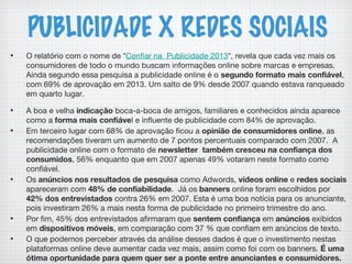 PUBLICIDADE X REDES SOCIAIS
• O relatório com o nome de “Confiar na  Publicidade 2013“, revela que cada vez mais os
consumidores de todo o mundo buscam informações online sobre marcas e empresas.
Ainda segundo essa pesquisa a publicidade online é o segundo formato mais confiável,
com 69% de aprovação em 2013. Um salto de 9% desde 2007 quando estava ranqueado
em quarto lugar.
• A boa e velha indicação boca-a-boca de amigos, familiares e conhecidos ainda aparece
como a forma mais confiável e influente de publicidade com 84% de aprovação.
• Em terceiro lugar com 68% de aprovação ficou a opinião de consumidores online, as
recomendações tiveram um aumento de 7 pontos percentuais comparado com 2007.  A
publicidade online com o formato de newsletter  também cresceu na confiança dos
consumidos, 56% enquanto que em 2007 apenas 49% votaram neste formato como
confiável.
• Os anúncios nos resultados de pesquisa como Adwords, vídeos online e redes sociais
apareceram com 48% de confiabilidade.  Já os banners online foram escolhidos por
42% dos entrevistados contra 26% em 2007. Esta é uma boa notícia para os anunciante,
pois investiram 26% a mais nesta forma de publicidade no primeiro trimestre do ano.
• Por fim, 45% dos entrevistados afirmaram que sentem confiança em anúncios exibidos
em dispositivos móveis, em comparação com 37 % que confiam em anúncios de texto.
• O que podemos perceber através da análise desses dados é que o investimento nestas
plataformas online deve aumentar cada vez mais, assim como foi com os banners. É uma
ótima oportunidade para quem quer ser a ponte entre anunciantes e consumidores.
 
