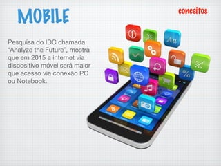 MOBILE
conceitos
Pesquisa do IDC chamada
“Analyze the Future”, mostra
que em 2015 a internet via
dispositivo móvel será maior
que acesso via conexão PC
ou Notebook.
 