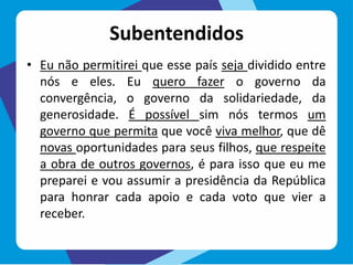Subentendidos
• Eu não permitirei que esse país seja dividido entre
nós e eles. Eu quero fazer o governo da
convergência, o governo da solidariedade, da
generosidade. É possível sim nós termos um
governo que permita que você viva melhor, que dê
novas oportunidades para seus filhos, que respeite
a obra de outros governos, é para isso que eu me
preparei e vou assumir a presidência da República
para honrar cada apoio e cada voto que vier a
receber.
 
