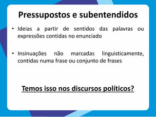 Pressupostos e subentendidos
• Ideias a partir de sentidos das palavras ou
expressões contidas no enunciado
• Insinuações não marcadas linguisticamente,
contidas numa frase ou conjunto de frases
Temos isso nos discursos políticos?
 