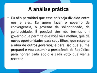 A análise prática
• Eu não permitirei que esse país seja dividido entre
nós e eles. Eu quero fazer o governo da
convergência, o governo da solidariedade, da
generosidade. É possível sim nós termos um
governo que permita que você viva melhor, que dê
novas oportunidades para seus filhos, que respeite
a obra de outros governos, é para isso que eu me
preparei e vou assumir a presidência da República
para honrar cada apoio e cada voto que vier a
receber.
 