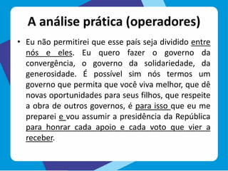 A análise prática (operadores)
• Eu não permitirei que esse país seja dividido entre
nós e eles. Eu quero fazer o governo da
convergência, o governo da solidariedade, da
generosidade. É possível sim nós termos um
governo que permita que você viva melhor, que dê
novas oportunidades para seus filhos, que respeite
a obra de outros governos, é para isso que eu me
preparei e vou assumir a presidência da República
para honrar cada apoio e cada voto que vier a
receber.
 