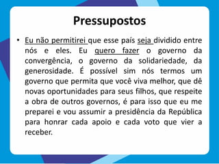 Pressupostos
• Eu não permitirei que esse país seja dividido entre
nós e eles. Eu quero fazer o governo da
convergência, o governo da solidariedade, da
generosidade. É possível sim nós termos um
governo que permita que você viva melhor, que dê
novas oportunidades para seus filhos, que respeite
a obra de outros governos, é para isso que eu me
preparei e vou assumir a presidência da República
para honrar cada apoio e cada voto que vier a
receber.
 