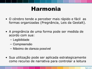Harmonia 
• O cérebro tende a perceber mais rápido e fácil as 
formas organizadas (Pregnância, Leis da Gestalt). 
• A pregnância de uma forma pode ser medida de 
acordo com sua: 
– Legibilidade 
– Compreensão 
– Máximo de clareza possível 
• Sua utilização pode ser aplicada estrategicamente 
como recurso de narrativa para controlar a leitura 
 